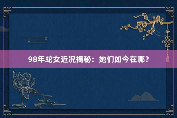 98年蛇女近况揭秘：她们如今在哪？